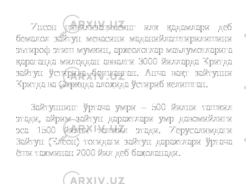 Инсон цивилизациясинг илк қадамлари деб бемалол зайтун мевасини маданийлаштирилишини эътироф этиш мумкин, археологлар маълумотларига қараганда милоддан аввалги 3000 йилларда Критда зайтун ўстирила бошланган. Анча вақт зайтунни Критда ва Сирияда алоҳида ўстириб келишган.   Зайтуннинг ўртача умри – 500 йилни ташкил этади, айрим зайтун дарахтлари умр давомийлиги эса 1500 йилни ташкил этади. Иерусалимдаги Зайтун (Елеон) тоғидаги зайтун дарахтлари ўртача ёши тахминан 2000 йил деб баҳоланади. 