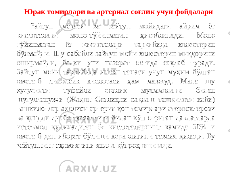 Зайтун меваси ва зайтун мойидаги айрим ёғ кислоталари моно-тўйинмаган ҳисобланади. Моно тўйинмаган ёғ кислоталари таркибида холестерин бўлмайди. Шу сабабли зайтун мойи холестерин миқдорини оширмайди, балки уни назорат остида сақлаб туради. Зайтун мойи таркибида инсон танаси учун муҳим бўлган омега-6 линолеик кислотаси ҳам мавжуд. Мана шу хусусияти туфайли соғлик муаммолари билан шуғулланувчи (Жаҳон Соғлиқни сақлаш ташкилоти каби) ташкилотлар аҳолиси артерия қон томирлари атеросклерози ва қандли диабет касаллиги билан кўп оғриган давлатларда истеъмол қилинадиган ёғ кислоталарнинг камида 30% и омега-6 дан иборат бўлиши кераклигини тавсия қилади. Бу зайтуннинг аҳамиятини янада кўпроқ оширади. Юрак томирлари ва артериал соғлик учун фойдалари 