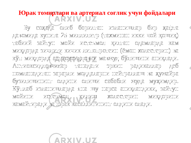 Бу соҳада олиб борилган изланишлар бир ҳафта давомида кунига 25 миллилитр (тахминан икки чой қошиқ) табиий зайтун мойи истеъмол қилган одамларда кам миқдорда зичлиги кичик липопротеин (ёмон холестерин) ва кўп миқдорда антиоксидловчи мавжуд бўлишини аниқлади. Антиоксидловчилар танадаги эркин радикаллар деб номланадиган зарарли моддаларни нейтраллаш ва ҳужайра бузилишининг олдини олиши сабабли жуда муҳимдир. Кўплаб изланишларда яна шу нарса аниқландики, зайтун мойини истеъмол қилиш холестерин миқдорини камайтиради ва юрак касаллигининг олдини олади. Юрак томирлари ва артериал соғлик учун фойдалари 