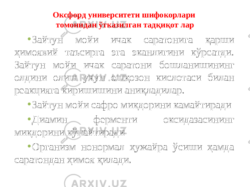 • Зайтун мойи ичак саратонига қарши ҳимоявий таъсирга эга эканлигини кўрсатди. Зайтун мойи ичак саратони бошланишининг олдини олиш учун ошқозон кислотаси билан реакцияга киришишини аниқладилар. • Зайтун мойи сафро миқдорини камайтиради • Диамин ферменти оксидазасининг миқдорини кўпайтиради • Организм нонормал ҳужайра ўсиши ҳамда саратондан ҳимоя қилади. Оксфорд университети шифокорлари томонидан ўтказилган тадқиқот лар 