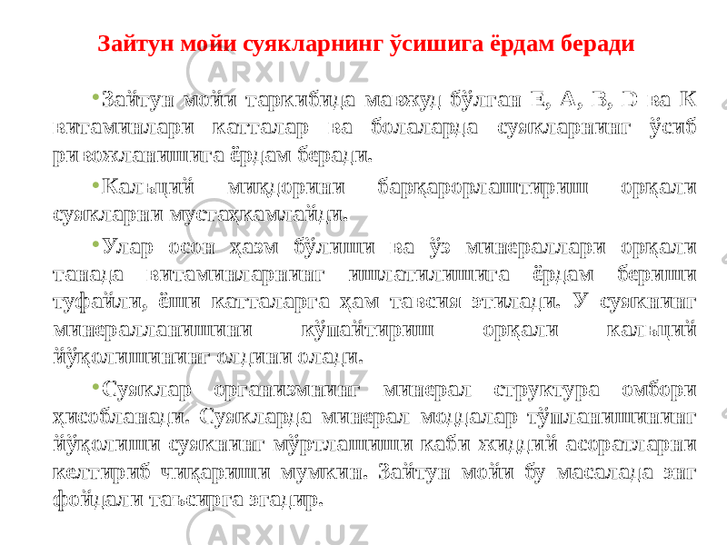 • Зайтун мойи таркибида мавжуд бўлган Е, А, В, D ва К витаминлари катталар ва болаларда суякларнинг ўсиб ривожланишига ёрдам беради. • Кальций миқдорини барқарорлаштириш орқали суякларни мустаҳкамлайди. • Улар осон ҳазм бўлиши ва ўз минераллари орқали танада витаминларнинг ишлатилишига ёрдам бериши туфайли, ёши катталарга ҳам тавсия этилади. У суякнинг минералланишини кўпайтириш орқали кальций йўқолишининг олдини олади. • Суяклар организмнинг минерал структура омбори ҳисобланади. Суякларда минерал моддалар тўпланишининг йўқолиши суякнинг мўртлашиши каби жиддий асоратларни келтириб чиқариши мумкин. Зайтун мойи бу масалада энг фойдали таъсирга эгадир. Зайтун мойи суякларнинг ўсишига ёрдам беради 