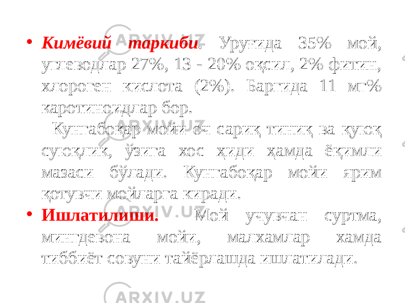 • Кимёвий таркиби . Уруғида 35% мой, углеводлар 27%, 13 - 20% оқсил, 2% фитин, хлороген кислота (2%). Баргида 11 мг% каротиноидлар бор. Кунгабоқар мойи оч сариқ тиниқ ва қуюқ суюқлик, ўзига хос ҳиди ҳамда ёқимли мазаси бўлади. Кунгабоқар мойи ярим қотувчи мойларга киради. • Ишлатилиши. Мой учувчан суртма, мингдевона мойи, малхамлар хамда тиббиёт совуни тайёрлашда ишлатилади. 