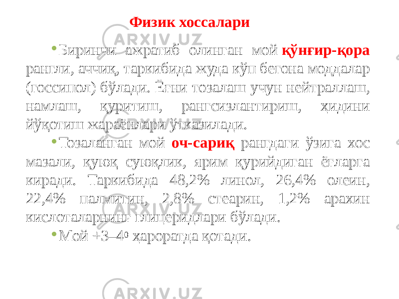 Физик хоссалари • Биринчи ажратиб олинган мой  қўнғир-қора рангли, аччиқ, таркибида жуда кўп бегона моддалар (госсипол) бўлади. Ёғни тозалаш учун нейтраллаш, намлаш, қуритиш, рангсизлантириш, ҳидини йўқотиш жараёнлари ўтказилади. • Тозаланган мой оч-сариқ рангдаги ўзига хос мазали, қуюқ суюқлик, ярим қурийдиган ёғларга киради. Таркибида 48,2% линол, 26,4% олеин, 22,4% палмитин, 2,8% стеарин, 1,2% арахин кислоталарнинг глицеридлари бўлади. • Мой +3–4 0  ҳароратда қотади. 