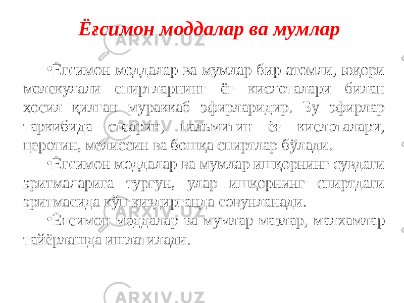 Ёғсимон моддалар ва мумлар • Ёғсимон моддалар ва мумлар бир атомли, юқори молекулали спиртларнинг ёғ кислоталари билан ҳосил қилган мураккаб эфирларидир. Бу эфирлар таркибида стеарин, пальмитин ёғ кислоталари, церотин, мелиссин ва бошқа спиртлар бўлади. • Ёғсимон моддалар ва мумлар ишқорнинг сувдаги эритмаларига турғун, улар ишқорнинг спиртдаги эритмасида кўп қиздирганда совунланади. • Ёғсимон моддалар ва мумлар мазлар, малхамлар тайёрлашда ишлатилади. 