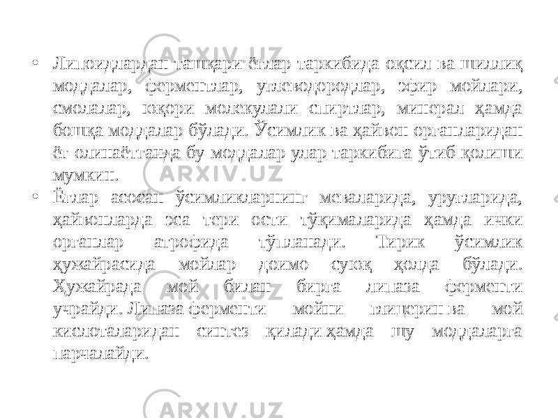 • Липоидлардан ташқари ёғлар таркибида оқсил ва шиллиқ моддалар, ферментлар, углеводородлар, эфир мойлари, смолалар, юқори молекулали спиртлар, минерал ҳамда бошқа моддалар бўлади. Ўсимлик ва ҳайвон органларидан ёғ олинаётганда бу моддалар улар таркибига ўтиб қолиши мумкин. • Ёғлар асосан ўсимликларнинг меваларида, уруғларида, ҳайвонларда эса тери ости тўқималарида ҳамда ички органлар атрофида тўпланади. Тирик ўсимлик ҳужайрасида мойлар доимо суюқ ҳолда бўлади. Ҳужайрада мой билан бирга липаза ферменти учрайди. Липаза ферменти мойни глицерин ва мой кислоталаридан синтез қилади ҳамда шу моддаларга парчалайди. 