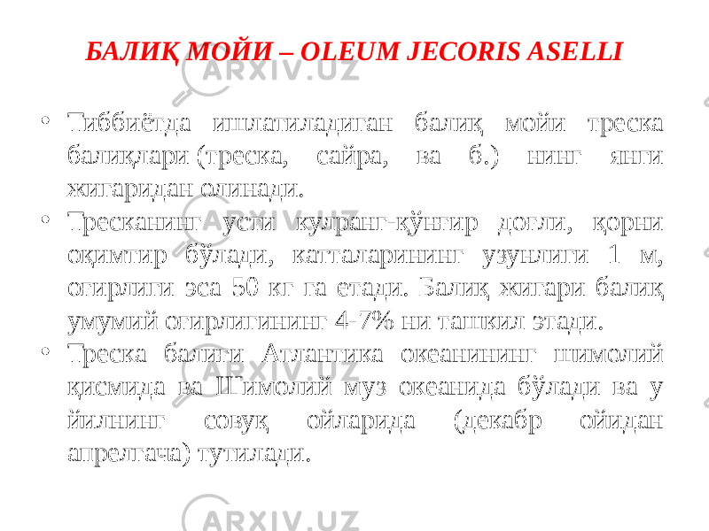 БАЛИҚ МОЙИ – OLEUM JECORIS ASELLI • Тиббиётда ишлатиладиган балиқ мойи треска балиқлари (треска, сайра, ва б.) нинг янги жигаридан олинади. • Тресканинг усти кулранг-қўнғир доғли, қорни оқимтир бўлади, катталарининг узунлиги 1 м, оғирлиги эса 50 кг га етади. Балиқ жигари балиқ умумий оғирлигининг 4-7% ни ташкил этади. • Треска балиғи Атлантика океанининг шимолий қисмида ва Шимолий муз океанида бўлади ва у йилнинг совуқ ойларида (декабр ойидан апрелгача) тутилади. 