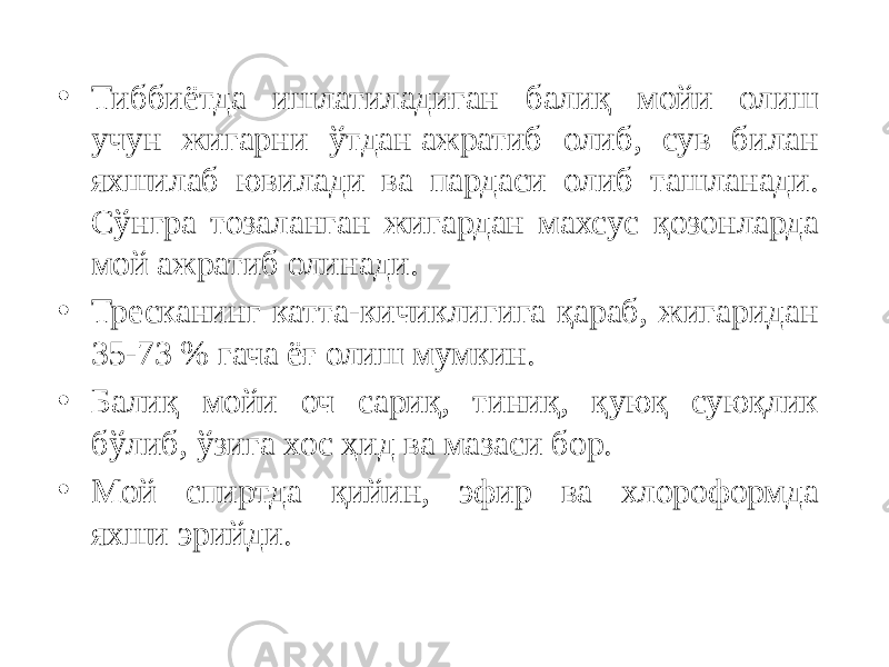 • Тиббиётда ишлатиладиган балиқ мойи олиш учун жигарни ўтдан ажратиб олиб, сув билан яхшилаб ювилади ва пардаси олиб ташланади. Сўнгра тозаланган жигардан махсус қозонларда мой ажратиб олинади. • Тресканинг катта-кичиклигига қараб, жигаридан 35-73 % гача ёғ олиш мумкин. • Балиқ мойи оч сариқ, тиниқ, қуюқ суюқлик бўлиб, ўзига хос ҳид ва мазаси бор. • Мой спиртда қийин, эфир ва хлороформда яхши эрийди. 