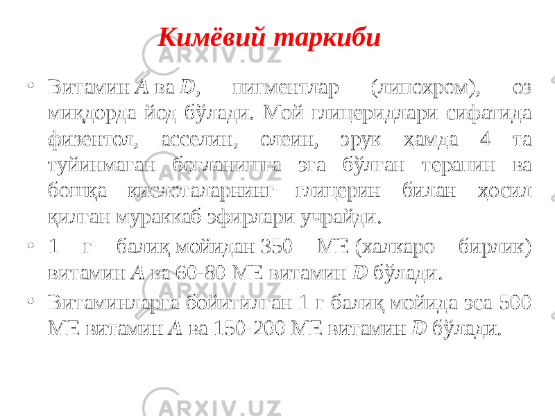 Кимёвий таркиби • Витамин  А  ва  D , пигментлар (липохром), оз миқдорда йод бўлади. Мой глицеридлари сифатида физентол, асселин, олеин, эрук ҳамда 4 та туйинмаган боғланишга эга бўлган терапин ва бошқа кислоталарнинг глицерин билан ҳосил қилган мураккаб эфирлари учрайди. • 1 г балиқ мойидан 350 МЕ (халкаро бирлик) витамин  А  ва 60-80 МЕ витамин  D  бўлади.  • Витаминларга бойитилган 1 г балиқ мойида эса 500 МЕ витамин  А  ва 150-200 МЕ витамин  D  бўлади. 