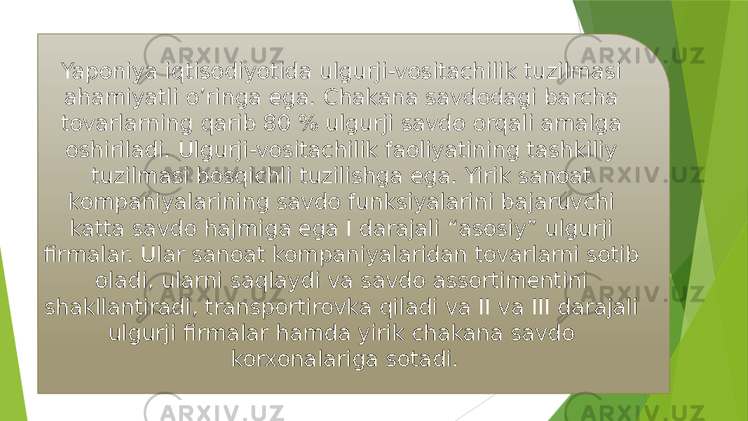 Yaponiya iqtisodiyotida ulgurji-vositachilik tuzilmasi ahamiyatli o’ringa ega. Chakana savdodagi barcha tovarlarning qarib 80 % ulgurji savdo orqali amalga oshiriladi. Ulgurji-vositachilik faoliyatining tashkiliy tuzilmasi bosqichli tuzilishga ega. Yirik sanoat kompaniyalarining savdo funksiyalarini bajaruvchi katta savdo hajmiga ega I darajali “asosiy” ulgurji firmalar. Ular sanoat kompaniyalaridan tovarlarni sotib oladi, ularni saqlaydi va savdo assortimentini shakllantiradi, transportirovka qiladi va II va III darajali ulgurji firmalar hamda yirik chakana savdo korxonalariga sotadi. 