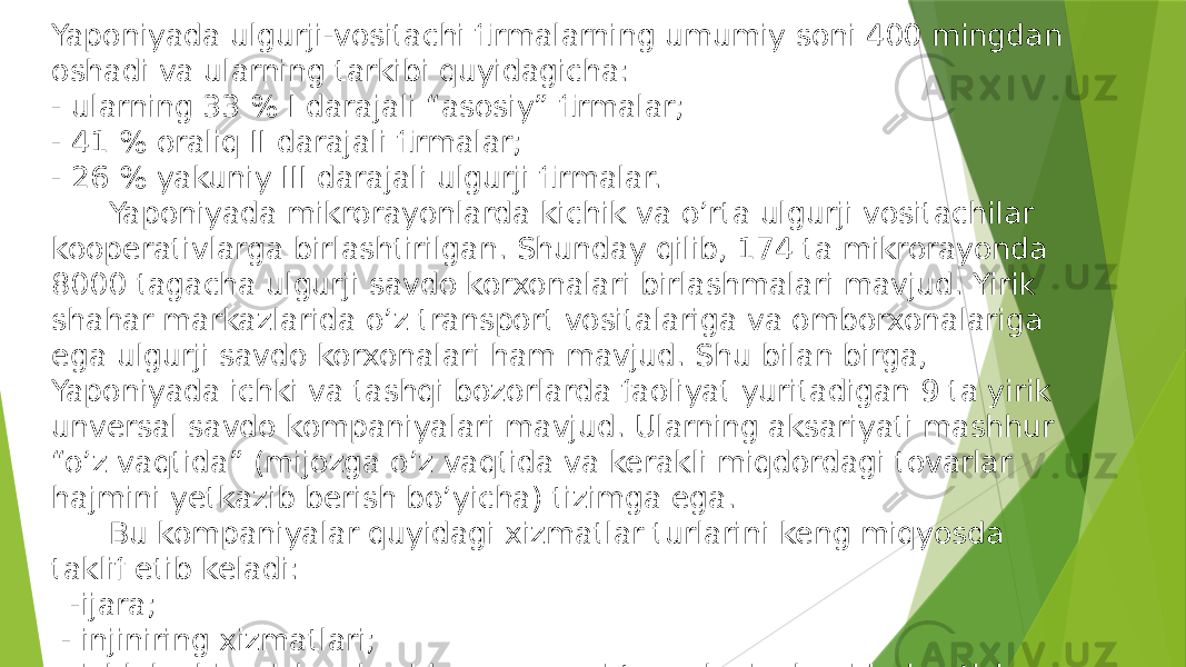 Yaponiyada ulgurji-vositachi firmalarning umumiy soni 400 mingdan oshadi va ularning tarkibi quyidagicha: - ularning 33 % I darajali “asosiy” firmalar; - 41 % oraliq II darajali firmalar; - 26 % yakuniy III darajali ulgurji firmalar. Yaponiyada mikrorayonlarda kichik va o’rta ulgurji vositachilar kooperativlarga birlashtirilgan. Shunday qilib, 174 ta mikrorayonda 8000 tagacha ulgurji savdo korxonalari birlashmalari mavjud. Yirik shahar markazlarida o’z transport vositalariga va omborxonalariga ega ulgurji savdo korxonalari ham mavjud. Shu bilan birga, Yaponiyada ichki va tashqi bozorlarda faoliyat yuritadigan 9 ta yirik unversal savdo kompaniyalari mavjud. Ularning aksariyati mashhur “o’z vaqtida” (mijozga o’z vaqtida va kerakli miqdordagi tovarlar hajmini yetkazib berish bo’yicha) tizimga ega. Bu kompaniyalar quyidagi xizmatlar turlarini keng miqyosda taklif etib keladi: -ijara; - injiniring xizmatlari; - ishlab chiqarish sohasida eng yangi texnologiyalarni joriy etish. 