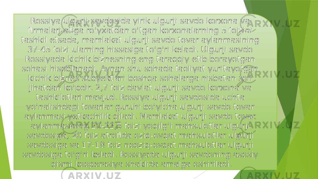 Rossiya ulgurji savdosida yirik ulgurji savdo korxona va firmalari atiga ro’yxatdan o’tgan korxonalarning 5 foizini tashkil etsada, mamlakat ulgurji savdo tovar aylanmasining 37-45 foizi ularning hissasiga to’g’ri keladi. Ulgurji savdo Rossiyada kichik biznesning eng taraqqiy etib borayotgan sohasi hisoblanadi. Aynan shu sohada faoliyat yuritayotgan kichik biznes subyektlari boshqa sohalarga nisbatan son jihatdan ko’pdir. 2,7 foiz davlat ulgurji savdo korxona va tashkilotlari mavjud. Rossiya ulgurji savdosida uchta yo’nalishdagi tovarlar guruhi bo’yicha ulgurji savdo tovar aylanmasi yetkachilik qiladi. Mamlakat ulgurji savdo tovar aylanmasining 20-22,5 foizi yoqilg’i mahsulotlar ulgurji savdosiga, 20 foiz atrofida oziq-ovqat mahsulotlar ulgurji savdosiga va 17-18 foiz nooziq-ovqat mahsulotlar ulgurji savdosiga to’g’ri keladi. Rossiyada ulgurji savdoning asosiy qismi kooperasiya shaklida amalga oshiriladi. 