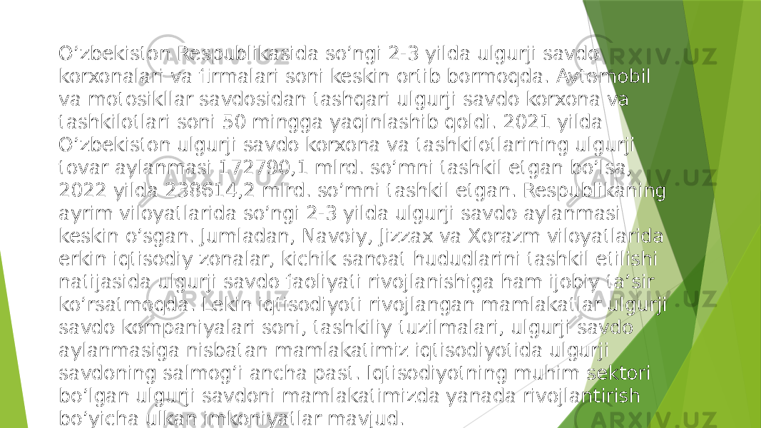 O’zbekiston Respublikasida so’ngi 2-3 yilda ulgurji savdo korxonalari va firmalari soni keskin ortib bormoqda. Avtomobil va motosikllar savdosidan tashqari ulgurji savdo korxona va tashkilotlari soni 50 mingga yaqinlashib qoldi. 2021 yilda O’zbekiston ulgurji savdo korxona va tashkilotlarining ulgurji tovar aylanmasi 172790,1 mlrd. so’mni tashkil etgan bo’lsa, 2022 yilda 238614,2 mlrd. so’mni tashkil etgan. Respublikaning ayrim viloyatlarida so’ngi 2-3 yilda ulgurji savdo aylanmasi keskin o’sgan. Jumladan, Navoiy, Jizzax va Xorazm viloyatlarida erkin iqtisodiy zonalar, kichik sanoat hududlarini tashkil etilishi natijasida ulgurji savdo faoliyati rivojlanishiga ham ijobiy ta’sir ko’rsatmoqda. Lekin iqtisodiyoti rivojlangan mamlakatlar ulgurji savdo kompaniyalari soni, tashkiliy tuzilmalari, ulgurji savdo aylanmasiga nisbatan mamlakatimiz iqtisodiyotida ulgurji savdoning salmog’i ancha past. Iqtisodiyotning muhim sektori bo’lgan ulgurji savdoni mamlakatimizda yanada rivojlantirish bo’yicha ulkan imkoniyatlar mavjud. 