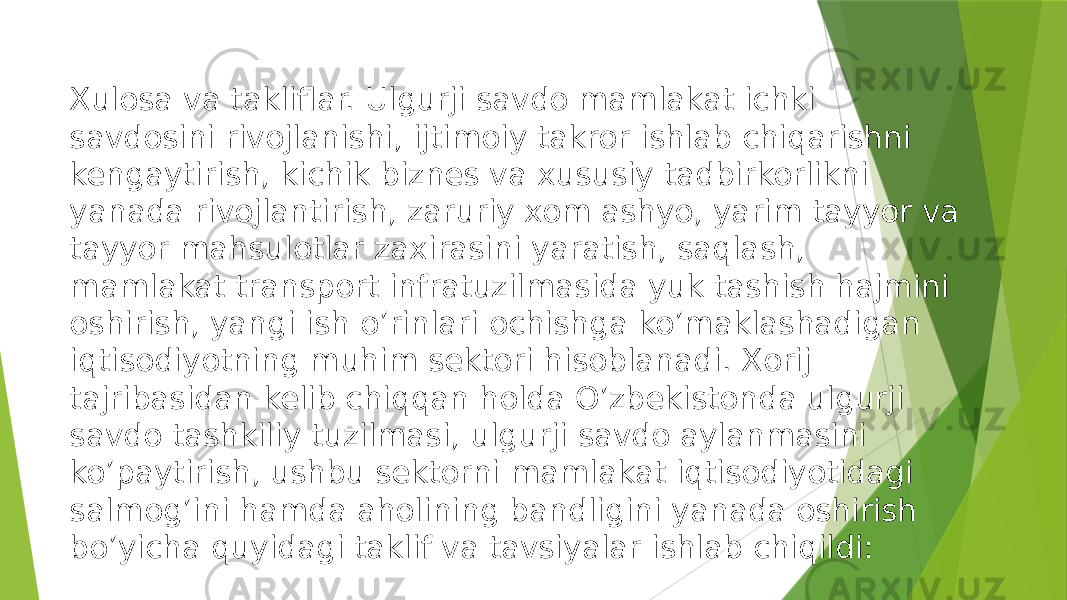 Xulosa va takliflar. Ulgurji savdo mamlakat ichki savdosini rivojlanishi, ijtimoiy takror ishlab chiqarishni kengaytirish, kichik biznes va xususiy tadbirkorlikni yanada rivojlantirish, zaruriy xom ashyo, yarim tayyor va tayyor mahsulotlar zaxirasini yaratish, saqlash, mamlakat transport infratuzilmasida yuk tashish hajmini oshirish, yangi ish o’rinlari ochishga ko’maklashadigan iqtisodiyotning muhim sektori hisoblanadi. Xorij tajribasidan kelib chiqqan holda O’zbekistonda ulgurji savdo tashkiliy tuzilmasi, ulgurji savdo aylanmasini ko’paytirish, ushbu sektorni mamlakat iqtisodiyotidagi salmog’ini hamda aholining bandligini yanada oshirish bo’yicha quyidagi taklif va tavsiyalar ishlab chiqildi: 