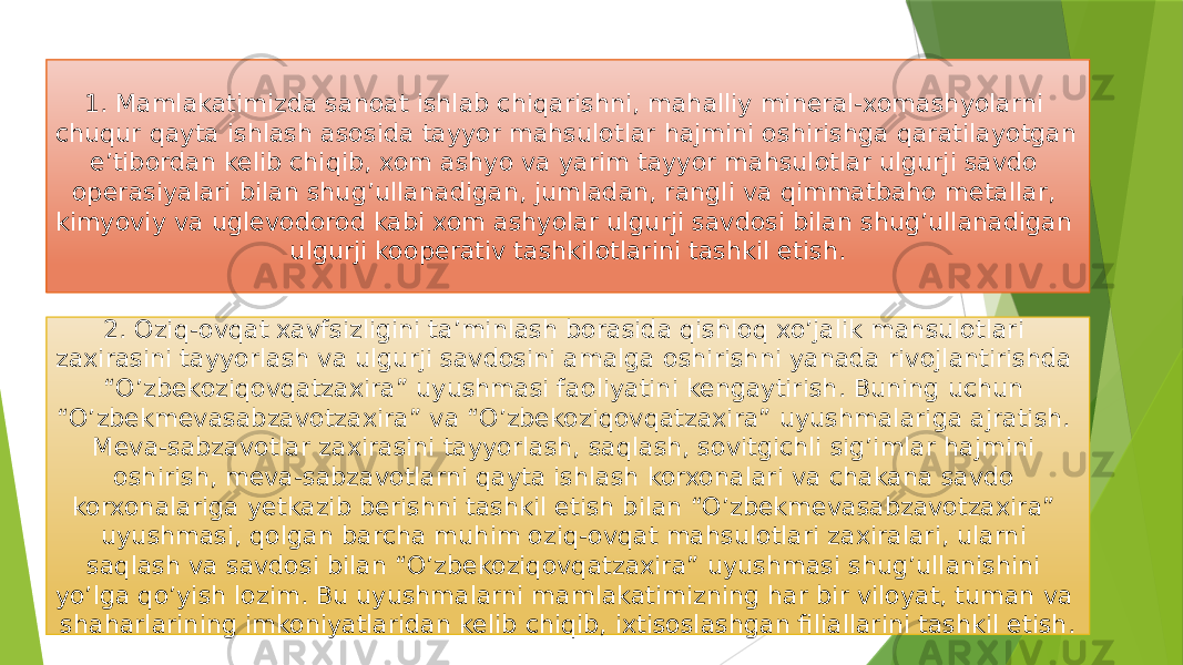 1. Mamlakatimizda sanoat ishlab chiqarishni, mahalliy mineral-xomashyolarni chuqur qayta ishlash asosida tayyor mahsulotlar hajmini oshirishga qaratilayotgan e’tibordan kelib chiqib, xom ashyo va yarim tayyor mahsulotlar ulgurji savdo operasiyalari bilan shug’ullanadigan, jumladan, rangli va qimmatbaho metallar, kimyoviy va uglevodorod kabi xom ashyolar ulgurji savdosi bilan shug’ullanadigan ulgurji kooperativ tashkilotlarini tashkil etish. 2. Oziq-ovqat xavfsizligini ta’minlash borasida qishloq xo’jalik mahsulotlari zaxirasini tayyorlash va ulgurji savdosini amalga oshirishni yanada rivojlantirishda “O’zbekoziqovqatzaxira” uyushmasi faoliyatini kengaytirish. Buning uchun “O’zbekmevasabzavotzaxira” va “O’zbekoziqovqatzaxira” uyushmalariga ajratish. Meva-sabzavotlar zaxirasini tayyorlash, saqlash, sovitgichli sig’imlar hajmini oshirish, meva-sabzavotlarni qayta ishlash korxonalari va chakana savdo korxonalariga yetkazib berishni tashkil etish bilan “O’zbekmevasabzavotzaxira” uyushmasi, qolgan barcha muhim oziq-ovqat mahsulotlari zaxiralari, ularni saqlash va savdosi bilan “O’zbekoziqovqatzaxira” uyushmasi shug’ullanishini yo’lga qo’yish lozim. Bu uyushmalarni mamlakatimizning har bir viloyat, tuman va shaharlarining imkoniyatlaridan kelib chiqib, ixtisoslashgan filiallarini tashkil etish. 