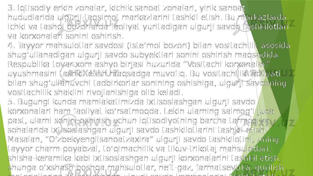 3. Iqtisodiy erkin zonalar, kichik sanoat zonalari, yirik sanoat hududlarida ulgurji-taqsimot markazlarini tashkil etish. Bu markazlarda ichki va tashqi bozorlarda faoliyat yuritadigan ulgurji savdo tashkilotlari va korxonalari sonini oshirish. 4. Tayyor mahsulotlar savdosi (iste’mol bozori) bilan vositachilik asosida shug’ullanadigan ulgurji savdo subyektlari sonini oshirish maqsadida Respublika tovar-xom ashyo birjasi huzurida “Vositachi korxonalar” uyushmasini tashkil etish maqsadga muvofiq. Bu vositachilik faoliyati bilan shug’ullanuvchi tadbirkorlar sonining oshishiga, ulgurji savdoning vositachilik shaklini rivojlanishiga olib keladi. 5. Bugungi kunda mamlakatimizda ixtisoslashgan ulgurji savdo korxonalari ham faoliyat ko’rsatmoqda. Lekin ularning salmog’i juda past, ularni sonini oshirish uchun iqtisodiyotning barcha tarmoq va sohalarida ixtisoslashgan ulgurji savdo tashkilotlarini tashkil etish. Masalan, “O’zbekyengilsanoatzaxira” ulgurji savdo tashkilotini, uning tayyor charm-poyabzal, to’qimachilik va tikuv-trikotaj mahsulotlari, shisha-keramika kabi ixtisoslashgan ulgurji korxonalarini tashkil etish, shunga o’xshash boshqa mahsulotlar, neft-gaz, farmatsevtika, qurilish materiallariga ixtisoslashgan ulgurji savdo korxonalarini tashkil etish. 