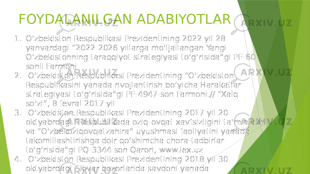 FOYDALANILGAN ADABIYOTLAR 1. O’zbekiston Respublikasi Prezidentining 2022 yil 28 yanvardagi “2022-2026 yillarga mo’ljallangan Yangi O’zbekistonning taraqqiyot strategiyasi to’g’risida”gi PF-60 sonli Farmoni 2. O’zbekiston Respublikasi Prezidentining “O’zbekiston Respublikasini yanada rivojlantirish bo’yicha Harakatlar strategiyasi to’g’risida”gi PF-4947-son Farmoni.// “Xalq so’zi”, 8 fevral 2017 yil 3. O’zbekiston Respublikasi Prezidentining 2017 yil 20 oktyabrdagi “Respublikada oziq-ovqat xavfsizligini ta’minlash va “O’zbekoziqovqatzahira” uyushmasi faoliyatini yanada takomillashtirishga doir qo’shimcha chora-tadbirlar to’g’risida”gi PQ-3344 son Qarori, www.lex.uz 4. O’zbekiston Respublikasi Prezidentining 2018 yil 30 oktyabrdagi “Tovar bozorlarida savdoni yanada erkinlashtirish va raqobatni rivojlantirish chora-tadbirlari to’g’risida”gi PF-5564-sonli Farmoni, www.lex.uz 