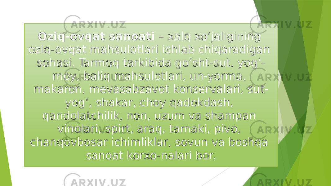 Oziq-ovqat sanoati  – xalq xoʻjaligining oziq-ovqat mahsulotlari ishlab chiqaradigan sohasi. Tarmoq tarkibida goʻsht-sut, yogʻ- moy, baliq mahsulotlari, un-yorma, makaron, mevasabzavot konservalari, sut- yogʻ, shakar, choy qadokdash, qandolatchilik, non, uzum va shampan vinolari, spirt, araq, tamaki, pivo, chanqovbosar ichimliklar, sovun va boshqa sanoat korxo-nalari bor. 