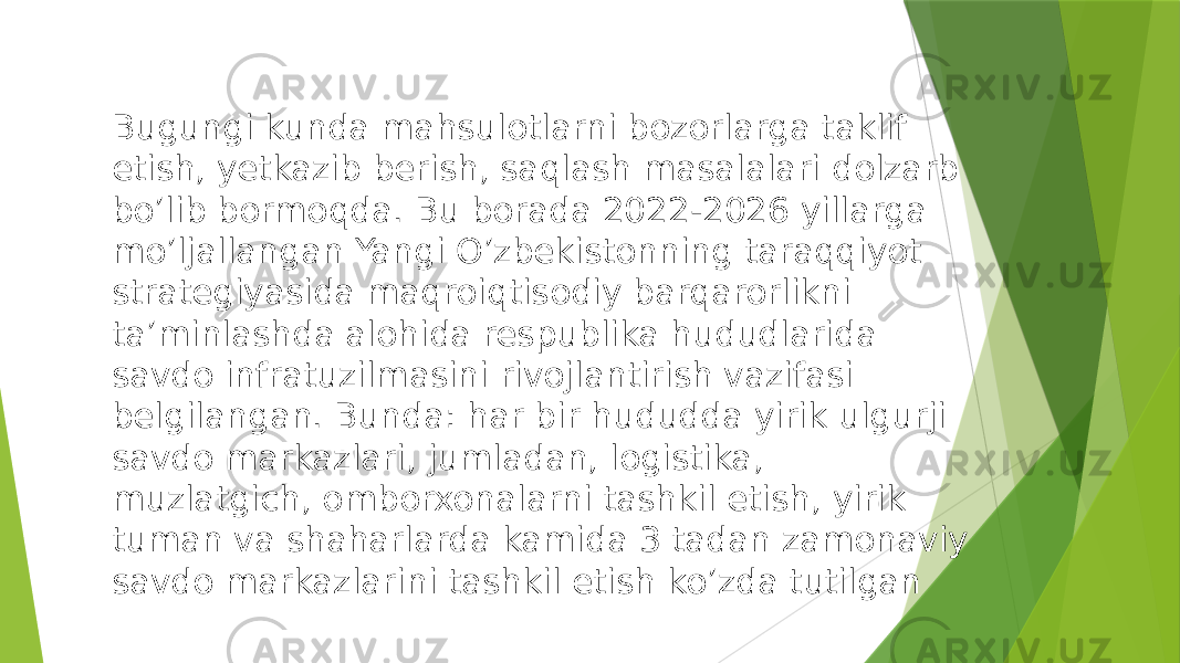 Bugungi kunda mahsulotlarni bozorlarga taklif etish, yetkazib berish, saqlash masalalari dolzarb bo’lib bormoqda. Bu borada 2022-2026 yillarga mo’ljallangan Yangi O’zbekistonning taraqqiyot strategiyasida maqroiqtisodiy barqarorlikni ta’minlashda alohida respublika hududlarida savdo infratuzilmasini rivojlantirish vazifasi belgilangan. Bunda: har bir hududda yirik ulgurji savdo markazlari, jumladan, logistika, muzlatgich, omborxonalarni tashkil etish, yirik tuman va shaharlarda kamida 3 tadan zamonaviy savdo markazlarini tashkil etish ko’zda tutilgan 