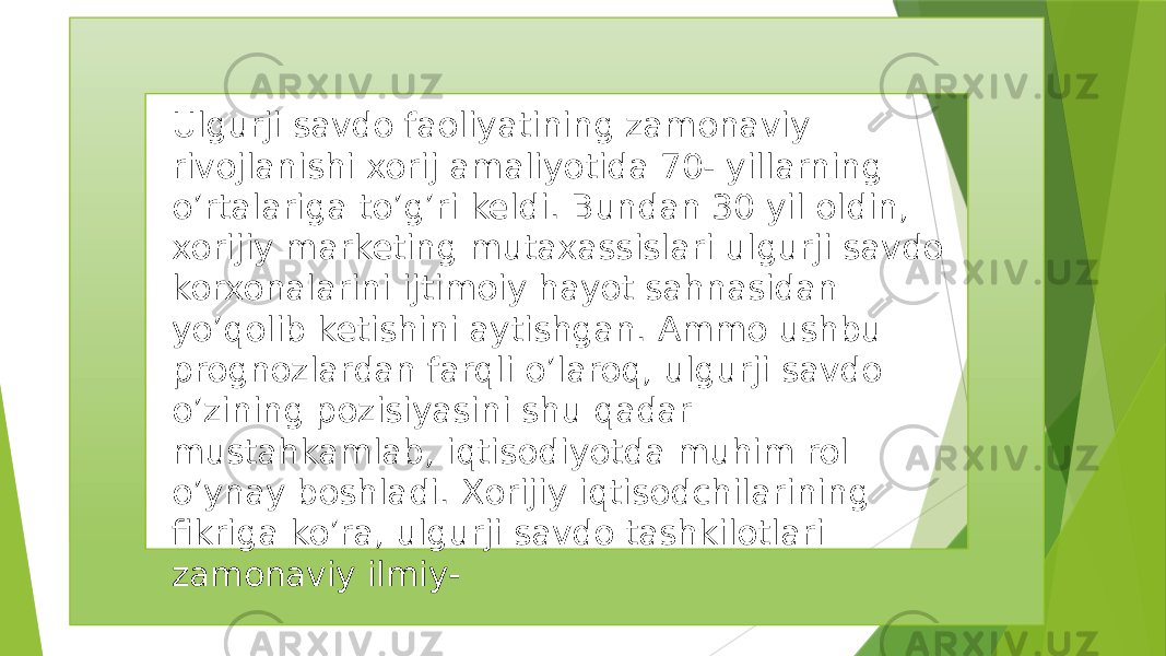 Ulgurji savdo faoliyatining zamonaviy rivojlanishi xorij amaliyotida 70- yillarning o’rtalariga to’g’ri keldi. Bundan 30 yil oldin, xorijiy marketing mutaxassislari ulgurji savdo korxonalarini ijtimoiy hayot sahnasidan yo’qolib ketishini aytishgan. Ammo ushbu prognozlardan farqli o’laroq, ulgurji savdo o’zining pozisiyasini shu qadar mustahkamlab, iqtisodiyotda muhim rol o’ynay boshladi. Xorijiy iqtisodchilarining fikriga ko’ra, ulgurji savdo tashkilotlari zamonaviy ilmiy- 