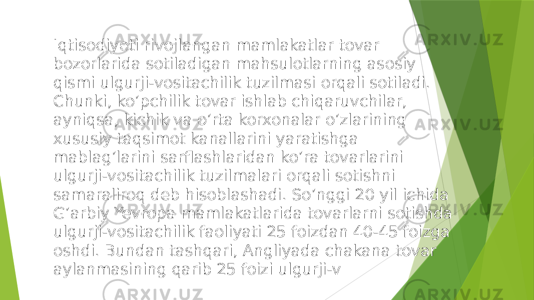 Iqtisodiyoti rivojlangan mamlakatlar tovar bozorlarida sotiladigan mahsulotlarning asosiy qismi ulgurji-vositachilik tuzilmasi orqali sotiladi. Chunki, ko’pchilik tovar ishlab chiqaruvchilar, ayniqsa, kichik va o’rta korxonalar o’zlarining xususiy taqsimot kanallarini yaratishga mablag’larini sarflashlaridan ko’ra tovarlarini ulgurji-vositachilik tuzilmalari orqali sotishni samaraliroq deb hisoblashadi. So’nggi 20 yil ichida G’arbiy Yevropa mamlakatlarida tovarlarni sotishda ulgurji-vositachilik faoliyati 25 foizdan 40-45 foizga oshdi. Bundan tashqari, Angliyada chakana tovar aylanmasining qarib 25 foizi ulgurji-v 