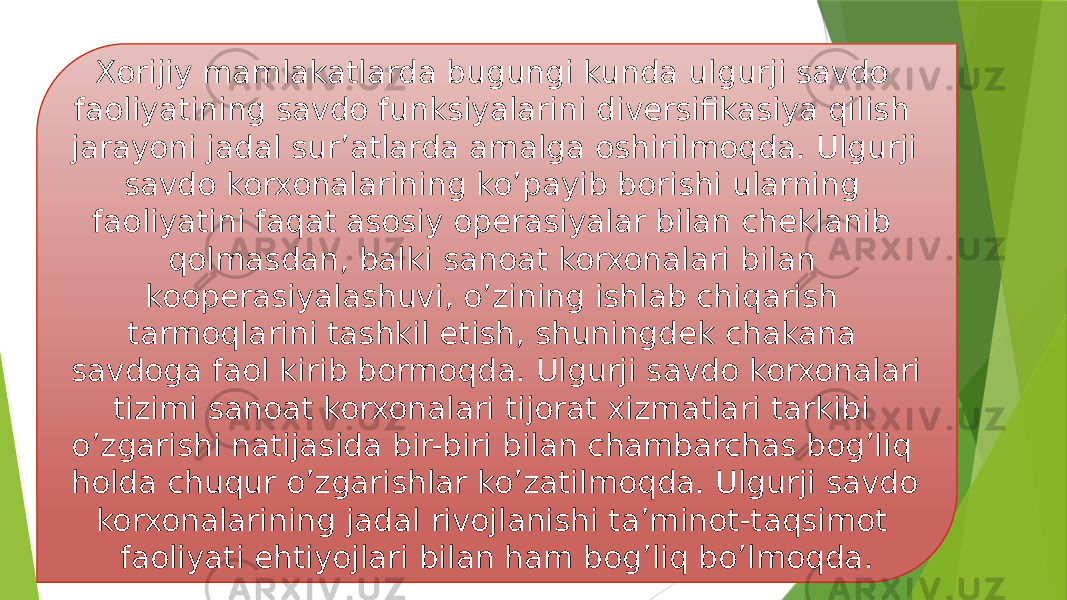 Xorijiy mamlakatlarda bugungi kunda ulgurji savdo faoliyatining savdo funksiyalarini diversifikasiya qilish jarayoni jadal sur’atlarda amalga oshirilmoqda. Ulgurji savdo korxonalarining ko’payib borishi ularning faoliyatini faqat asosiy operasiyalar bilan cheklanib qolmasdan, balki sanoat korxonalari bilan kooperasiyalashuvi, o’zining ishlab chiqarish tarmoqlarini tashkil etish, shuningdek chakana savdoga faol kirib bormoqda. Ulgurji savdo korxonalari tizimi sanoat korxonalari tijorat xizmatlari tarkibi o’zgarishi natijasida bir-biri bilan chambarchas bog’liq holda chuqur o’zgarishlar ko’zatilmoqda. Ulgurji savdo korxonalarining jadal rivojlanishi ta’minot-taqsimot faoliyati ehtiyojlari bilan ham bog’liq bo’lmoqda. 