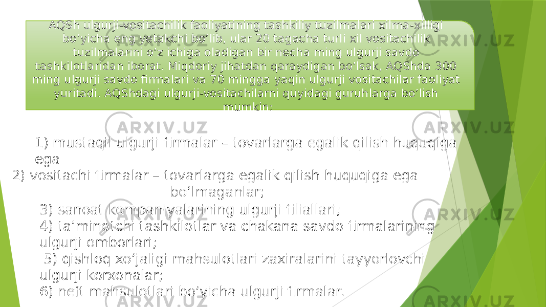 AQSh ulgurji-vositachilik faoliyatining tashkiliy tuzilmalari xilma-xilligi bo’yicha eng yetakchi bo’lib, ular 20 tagacha turli xil vositachilik tuzilmalarini o’z ichiga oladigan bir necha ming ulgurji savdo tashkilotlaridan iborat. Miqdoriy jihatdan qaraydigan bo’lsak, AQShda 300 ming ulgurji savdo firmalari va 70 mingga yaqin ulgurji vositachilar faoliyat yuritadi. AQShdagi ulgurji-vositachilarni quyidagi guruhlarga bo’lish mumkin: 1) mustaqil ulgurji firmalar – tovarlarga egalik qilish huquqiga ega 2) vositachi firmalar – tovarlarga egalik qilish huquqiga ega bo’lmaganlar; 3) sanoat kompaniyalarining ulgurji filiallari; 4) ta’minotchi tashkilotlar va chakana savdo firmalarining ulgurji omborlari; 5) qishloq xo’jaligi mahsulotlari zaxiralarini tayyorlovchi ulgurji korxonalar; 6) neft mahsulotlari bo’yicha ulgurji firmalar. 