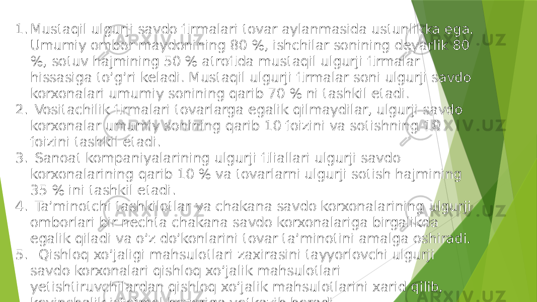 1. Mustaqil ulgurji savdo firmalari tovar aylanmasida ustunlikka ega. Umumiy ombor maydonining 80 %, ishchilar sonining deyarlik 80 %, sotuv hajmining 50 % atrofida mustaqil ulgurji firmalar hissasiga to’g’ri keladi. Mustaqil ulgurji firmalar soni ulgurji savdo korxonalari umumiy sonining qarib 70 % ni tashkil etadi. 2. Vositachilik firmalari tovarlarga egalik qilmaydilar, ulgurji savdo korxonalar umumiy sonining qarib 10 foizini va sotishning 10 foizini tashkil etadi. 3. Sanoat kompaniyalarining ulgurji filiallari ulgurji savdo korxonalarining qarib 10 % va tovarlarni ulgurji sotish hajmining 35 % ini tashkil etadi. 4. Ta’minotchi tashkilotlar va chakana savdo korxonalarining ulgurji omborlari bir nechta chakana savdo korxonalariga birgalikda egalik qiladi va o’z do’konlarini tovar ta’minotini amalga oshiradi. 5. Qishloq xo’jaligi mahsulotlari zaxirasini tayyorlovchi ulgurji savdo korxonalari qishloq xo’jalik mahsulotlari yetishtiruvchilardan qishloq xo’jalik mahsulotlarini xarid qilib, keyinchalik iste’mol bozoriga yetkazib beradi. 