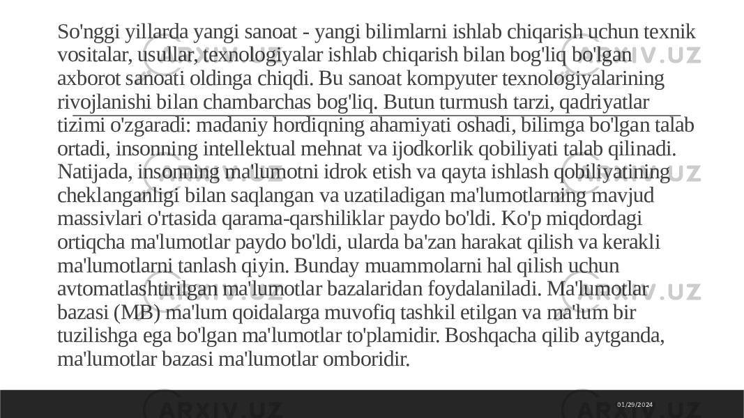 So&#39;nggi yillarda yangi sanoat - yangi bilimlarni ishlab chiqarish uchun texnik vositalar, usullar, texnologiyalar ishlab chiqarish bilan bog&#39;liq bo&#39;lgan axborot sanoati oldinga chiqdi. Bu sanoat kompyuter texnologiyalarining rivojlanishi bilan chambarchas bog&#39;liq. Butun turmush tarzi, qadriyatlar tizimi o&#39;zgaradi: madaniy hordiqning ahamiyati oshadi, bilimga bo&#39;lgan talab ortadi, insonning intellektual mehnat va ijodkorlik qobiliyati talab qilinadi. Natijada, insonning ma&#39;lumotni idrok etish va qayta ishlash qobiliyatining cheklanganligi bilan saqlangan va uzatiladigan ma&#39;lumotlarning mavjud massivlari o&#39;rtasida qarama-qarshiliklar paydo bo&#39;ldi. Ko&#39;p miqdordagi ortiqcha ma&#39;lumotlar paydo bo&#39;ldi, ularda ba&#39;zan harakat qilish va kerakli ma&#39;lumotlarni tanlash qiyin. Bunday muammolarni hal qilish uchun avtomatlashtirilgan ma&#39;lumotlar bazalaridan foydalaniladi. Ma&#39;lumotlar bazasi (MB) ma&#39;lum qoidalarga muvofiq tashkil etilgan va ma&#39;lum bir tuzilishga ega bo&#39;lgan ma&#39;lumotlar to&#39;plamidir. Boshqacha qilib aytganda, ma&#39;lumotlar bazasi ma&#39;lumotlar omboridir. 01/29/2024 