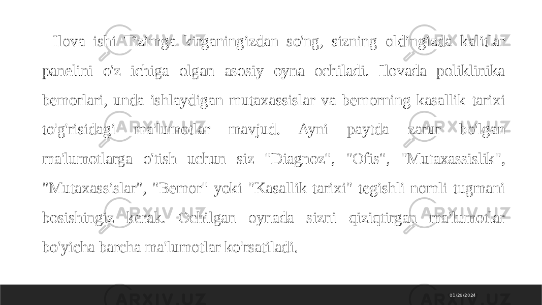 01/29/2024 Ilova ishi Tizimga kirganingizdan so&#39;ng, sizning oldingizda kalitlar panelini o&#39;z ichiga olgan asosiy oyna ochiladi. Ilovada poliklinika bemorlari, unda ishlaydigan mutaxassislar va bemorning kasallik tarixi to&#39;g&#39;risidagi ma&#39;lumotlar mavjud. Ayni paytda zarur bo&#39;lgan ma&#39;lumotlarga o&#39;tish uchun siz &#34;Diagnoz&#34;, &#34;Ofis&#34;, &#34;Mutaxassislik&#34;, &#34;Mutaxassislar&#34;, &#34;Bemor&#34; yoki &#34;Kasallik tarixi&#34; tegishli nomli tugmani bosishingiz kerak. Ochilgan oynada sizni qiziqtirgan ma&#39;lumotlar bo&#39;yicha barcha ma&#39;lumotlar ko&#39;rsatiladi. 