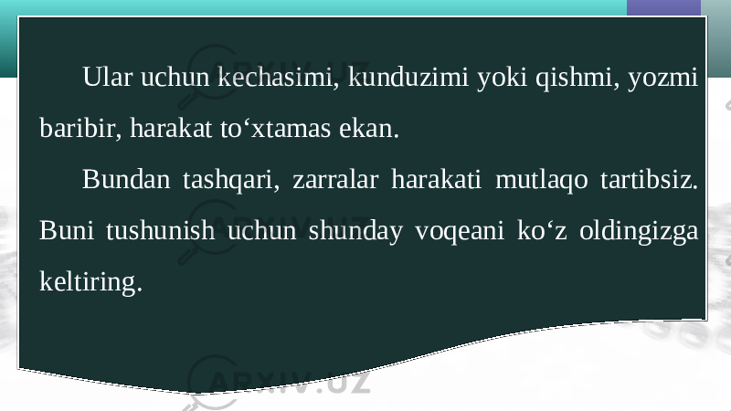 Ular uchun kechasimi, kunduzimi yoki qishmi, yozmi baribir, harakat to‘xtamas ekan. Bundan tashqari, zarralar harakati mutlaqo tartibsiz. Buni tushunish uchun shunday voqeani ko‘z oldingizga keltiring. 