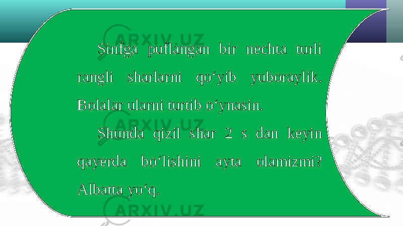 Sinfga puflangan bir nechta turli rangli sharlarni qo‘yib yuboraylik. Bolalar ularni turtib o‘ynasin. Shunda qizil shar 2 s dan keyin qayerda bo‘lishini ayta olamizmi? Albatta yo‘q. 