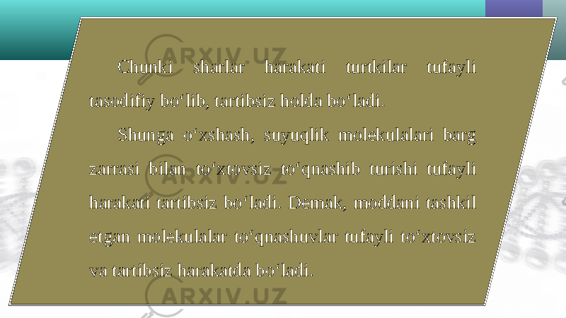 Chunki sharlar harakati turtkilar tufayli tasodifiy bo‘lib, tartibsiz holda bo‘ladi. Shunga o‘xshash, suyuqlik molekulalari barg zarrasi bilan to‘xtovsiz to‘qnashib turishi tufayli harakati tartibsiz bo‘ladi. Demak, moddani tashkil etgan molekulalar to‘qnashuvlar tufayli to‘xtovsiz va tartibsiz harakatda bo‘ladi. 