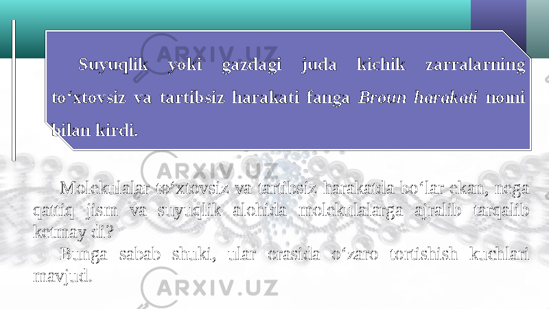 Suyuqlik yoki gazdagi juda kichik zarralarning to‘xtovsiz va tartibsiz harakati fanga Broun harakati nomi bilan kirdi. Molekulalar to‘xtovsiz va tartibsiz harakatda bo‘lar ekan, nega qattiq jism va suyuqlik alohida molekulalarga ajralib tarqalib ketmay di? Bunga sabab shuki, ular orasida o‘zaro tortishish kuchlari mavjud. 