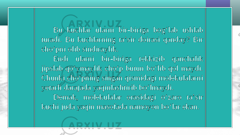 Bu kuchlar ularni bir-biriga bog‘lab ushlab turadi. Bu kuchlarning ta’sir doirasi qanday? Bir cho‘pni olib sindiraylik. Endi ularni bir-biriga tekkizib qanchalik jipslab qo‘ymaylik cho‘p butun bo‘lib qol maydi. Chunki cho‘pning singan qismidagi molekulalarni yetarli darajada yaqinlashtirib bo‘lmaydi. Demak, molekulalar orasidagi o‘zaro ta’sir kuchi juda yaqin masofada namoyon bo‘lar ekan. 