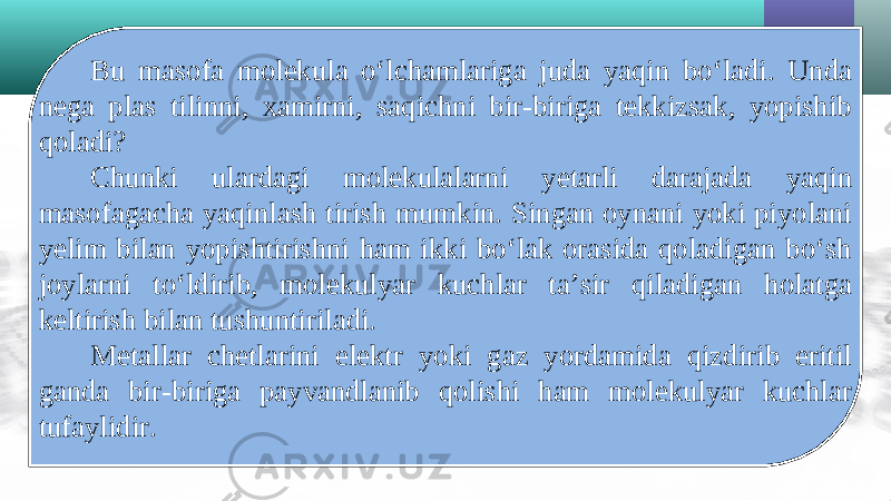 Bu masofa molekula o‘lchamlariga juda yaqin bo‘ladi. Unda nega plas tilinni, xamirni, saqichni bir-biriga tekkizsak, yopishib qoladi? Chunki ulardagi molekulalarni yetarli darajada yaqin masofagacha yaqinlash tirish mumkin. Singan oynani yoki piyolani yelim bilan yopishtirishni ham ikki bo‘lak orasida qoladigan bo‘sh joylarni to‘ldirib, molekulyar kuchlar ta’sir qiladigan holatga keltirish bilan tushuntiriladi. Metallar chetlarini elektr yoki gaz yordamida qizdirib eritil ganda bir-biriga payvandlanib qolishi ham molekulyar kuchlar tufaylidir. 