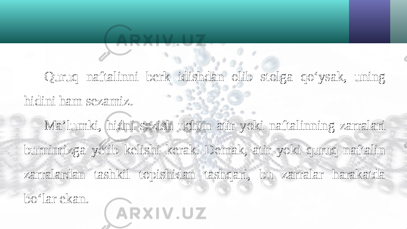 Quruq naftalinni berk idishdan olib stolga qo‘ysak, uning hidini ham sezamiz. Ma’lumki, hidni sezish uchun atir yoki naftalinning zarralari burnimizga yetib kelishi kerak. Demak, atir yoki quruq naftalin zarralardan tashkil topishidan tashqari, bu zarralar harakatda bo‘lar ekan. 