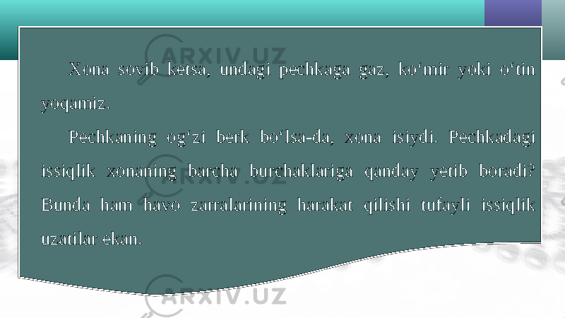 Xona sovib ketsa, undagi pechkaga gaz, ko‘mir yoki o‘tin yoqamiz. Pechkaning og‘zi berk bo‘lsa-da, xona isiydi. Pechkadagi issiqlik xonaning barcha burchaklariga qanday yetib boradi? Bunda ham havo zarralarining harakat qilishi tufayli issiqlik uzatilar ekan. 