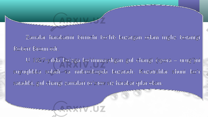 Zarralar harakatini birinchi bo‘lib kuzatgan odam ingliz botanigi Robert Broun edi. U 1827-yilda ko‘zga ko‘rinmaydigan gul changi (spora – urug‘)ni suyuqlikka soladi va mikroskopda kuzatadi. Kuzatishlar shuni ko‘r satadiki, gul changi zarralari to‘xtov siz harakat qilar ekan. 