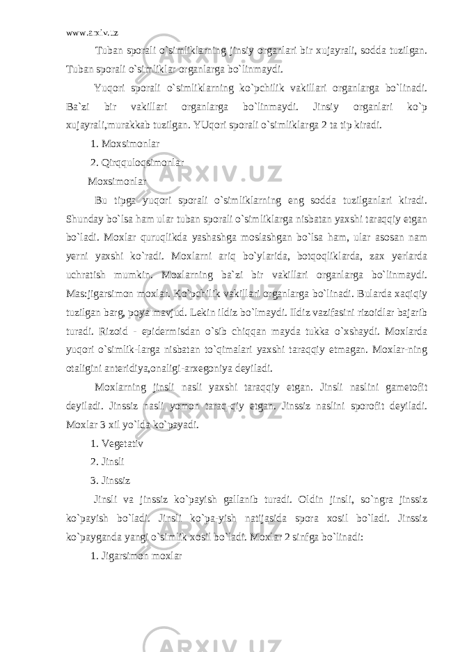 www.arxiv.uz Tuban sporali o`simliklarning jinsiy organlari bir xujayrali, sodda tuzilgan. Tuban sporali o`simliklar organlarga bo`linmaydi. Yuqori sporali o`simliklarning ko`pchilik vakillari organlarga bo`linadi. Ba`zi bir vakillari organlarga bo`linmaydi. Jinsiy organlari ko`p xujayrali,murakkab tuzilgan. YUqori sporali o`simliklarga 2 ta tip kiradi. 1. Moxsimonlar 2. Qirqquloqsimonlar Moxsimonlar Bu tipga yuqori sporali o`simliklarning eng sodda tuzilganlari kiradi. Shunday bo`lsa ham ular tuban sporali o`simliklarga nisbatan yaxshi taraqqiy etgan bo`ladi. Moxlar quruqlikda yashashga moslashgan bo`lsa ham, ular asosan nam yerni yaxshi ko`radi. Moxlarni ariq bo`ylarida, botqoqliklarda, zax yerlarda uchratish mumkin. Moxlarning ba`zi bir vakillari organlarga bo`linmaydi. Mas:jigarsimon moxlar. Ko`pchilik vakillari organlarga bo`linadi. Bularda xaqiqiy tuzilgan barg, poya mavjud. Lekin ildiz bo`lmaydi. Ildiz vazifasini rizoidlar bajarib turadi. Rizoid - epidermisdan o`sib chiqqan mayda tukka o`xshaydi. Moxlarda yuqori o`simlik-larga nisbatan to`qimalari yaxshi taraqqiy etmagan. Moxlar-ning otaligini anteridiya,onaligi-arxegoniya deyiladi. Moxlarning jinsli nasli yaxshi taraqqiy etgan. Jinsli naslini gametofit deyiladi. Jinssiz nasli yomon taraq-qiy etgan. Jinssiz naslini sporofit deyiladi. Moxlar 3 xil yo`lda ko`payadi. 1. Vegetativ 2. Jinsli 3. Jinssiz Jinsli va jinssiz ko`payish gallanib turadi. Oldin jinsli, so`ngra jinssiz ko`payish bo`ladi. Jinsli ko`pa-yish natijasida spora xosil bo`ladi. Jinssiz ko`payganda yangi o`simlik xosil bo`ladi. Moxlar 2 sinfga bo`linadi: 1. Jigarsimon moxlar 