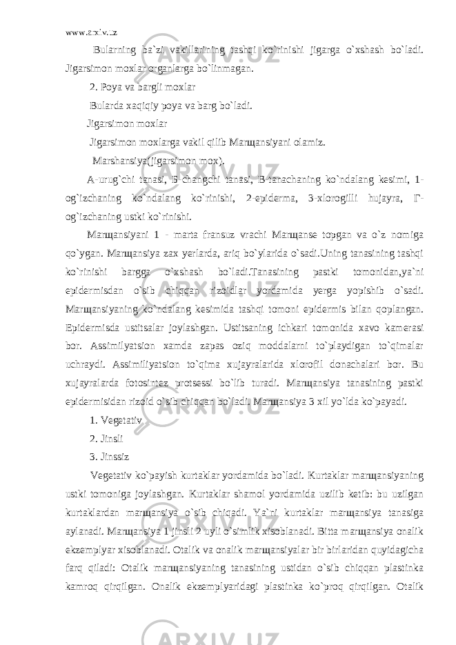 www.arxiv.uz Bularning ba`zi vakillarining tashqi ko`rinishi jigarga o`xshash bo`ladi. Jigarsimon moxlar organlarga bo`linmagan. 2. Poya va bargli moxlar Bularda xaqiqiy poya va barg bo`ladi. Jigarsimon moxlar Jigarsimon moxlarga vakil qilib Marщansiyani olamiz. Marshansiya(jigarsimon mox). А-urug`chi tanasi, Б-changchi tanasi, В-tanachaning ko`ndalang kesimi, 1- og`izchaning ko`ndalang ko`rinishi, 2-epiderma, 3-xlorogilli hujayra, Г- og`izchaning ustki ko`rinishi. Marщansiyani 1 - marta fransuz vrachi Marщanse topgan va o`z nomiga qo`ygan. Marщansiya zax yerlarda, ariq bo`ylarida o`sadi.Uning tanasining tashqi ko`rinishi bargga o`xshash bo`ladi.Tanasining pastki tomonidan,ya`ni epidermisdan o`sib chiqqan rizoidlar yordamida yerga yopishib o`sadi. Marщansiyaning ko`ndalang kesimida tashqi tomoni epidermis bilan qoplangan. Epidermisda ustitsalar joylashgan. Ustitsaning ichkari tomonida xavo kamerasi bor. Assimilyatsion xamda zapas oziq moddalarni to`playdigan to`qimalar uchraydi. Assimiliyatsion to`qima xujayralarida xlorofil donachalari bor. Bu xujayralarda fotosintez protsessi bo`lib turadi. Marщansiya tanasining pastki epidermisidan rizoid o`sib chiqqan bo`ladi. Marщansiya 3 xil yo`lda ko`payadi. 1. Vegetativ 2. Jinsli 3. Jinssiz Vegetativ ko`payish kurtaklar yordamida bo`ladi. Kurtaklar marщansiyaning ustki tomoniga joylashgan. Kurtaklar shamol yordamida uzilib ketib: bu uzilgan kurtaklardan marщansiya o`sib chiqadi. Ya`ni kurtaklar marщansiya tanasiga aylanadi. Marщansiya 1 jinsli 2 uyli o`simlik xisoblanadi. Bitta marщansiya onalik ekzemplyar xisoblanadi. Otalik va onalik marщansiyalar bir birlaridan quyidagicha farq qiladi: Otalik marщansiyaning tanasining ustidan o`sib chiqqan plastinka kamroq qirqilgan. Onalik ekzemplyaridagi plastinka ko`proq qirqilgan. Otalik 