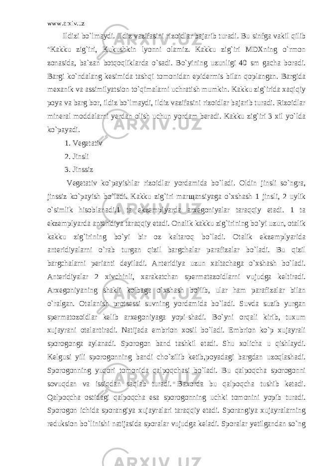 www.arxiv.uz Ildizi bo`lmaydi. Ildiz vazifasini rizoidlar bajarib turadi. Bu sinfga vakil qilib &#34;Kakku zig`iri, Kukushkin lyonni olamiz. Kakku zig`iri MDXning o`rmon zonasida, ba`zan botqoqliklarda o`sadi. Bo`yining uzunligi 40 sm gacha boradi. Bargi ko`ndalang kesimida tashqi tomonidan epidermis bilan qoplangan. Bargida mexanik va assimilyatsion to`qimalarni uchratish mumkin. Kakku zig`irida xaqiqiy poya va barg bor, ildiz bo`lmaydi, ildiz vazifasini rizoidlar bajarib turadi. Rizoidlar mineral moddalarni yerdan olish uchun yordam beradi. Kakku zig`iri 3 xil yo`lda ko`payadi. 1. Vegetativ 2. Jinsli 3. Jinssiz Vegetativ ko`payishlar rizoidlar yordamida bo`ladi. Oldin jinsli so`ngra, jinssiz ko`payish bo`ladi. Kakku zig`iri marщansiyaga o`xshash 1 jinsli, 2 uylik o`simlik hisoblanadi.1 ta ekzemplyarda arxegoniyalar taraqqiy etadi. 1 ta ekzemplyarda anteridiya taraqqiy etadi. Onalik kakku zig`irining bo`yi uzun, otalik kakku zig`irining bo`yi bir oz kaltaroq bo`ladi. Otalik ekzemplyarida anteridiyalarni o`rab turgan qizil bargchalar parafizalar bo`ladi. Bu qizil bargchalarni perianti deyiladi. Anteridiya uzun xaltachaga o`xshash bo`ladi. Anteridiyalar 2 xivchinli, xarakatchan spermatazoidlarni vujudga keltiradi. Arxegoniyaning shakli kolbaga o`xshash bo`lib, ular ham parafizalar bilan o`ralgan. Otalanish protsessi suvning yordamida bo`ladi. Suvda suzib yurgan spermatozoidlar kelib arxegoniyaga yopi-shadi. Bo`yni orqali kirib, tuxum xujayrani otalantiradi. Natijada embrion xosil bo`ladi. Embrion ko`p xujayrali sporogonga aylanadi. Sporogon band tashkil etadi. Shu xolicha u qishlaydi. Kelgusi yili sporogonning bandi cho`zilib ketib,poyadagi bargdan uzoqlashadi. Sporogonning yuqori tomonida qalpoqchasi bo`ladi. Bu qalpoqcha sporogonni sovuqdan va issiqdan saqlab turadi. Baxorda bu qalpoqcha tushib ketadi. Qalpoqcha ostidagi qalpoqcha esa sporogonning uchki tomonini yopib turadi. Sporogon ichida sporangiya xujayralari taraqqiy etadi. Sporangiya xujayralarning reduksion bo`linishi natijasida sporalar vujudga keladi. Sporalar yetilgandan so`ng 