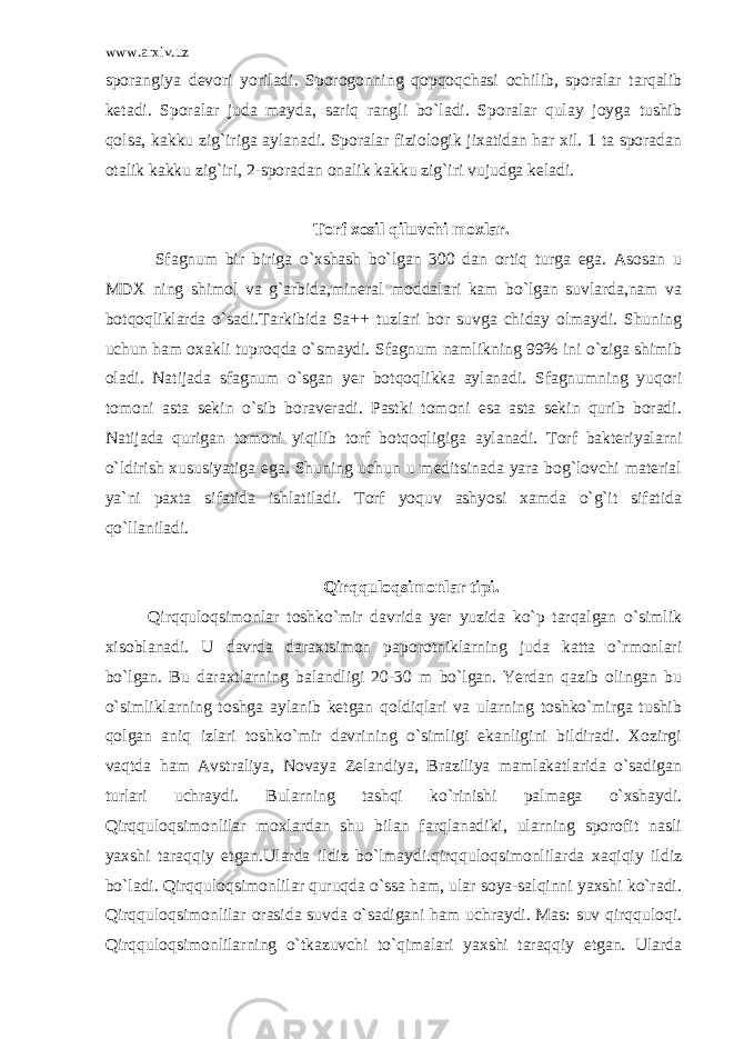 www.arxiv.uz sporangiya devori yoriladi. Sporogonning qopqoqchasi ochilib, sporalar tarqalib ketadi. Sporalar juda mayda, sariq rangli bo`ladi. Sporalar qulay joyga tushib qolsa, kakku zig`iriga aylanadi. Sporalar fiziologik jixatidan har xil. 1 ta sporadan otalik kakku zig`iri, 2-sporadan onalik kakku zig`iri vujudga keladi. Torf xosil qiluvchi moxlar . Sfagnum bir biriga o`xshash bo`lgan 300 dan ortiq turga ega. Asosan u MDX ning shimol va g`arbida,mineral moddalari kam bo`lgan suvlarda,nam va botqoqliklarda o`sadi.Tarkibida Sa++ tuzlari bor suvga chiday olmaydi. Shuning uchun ham oxakli tuproqda o`smaydi. Sfagnum namlikning 99% ini o`ziga shimib oladi. Natijada sfagnum o`sgan yer botqoqlikka aylanadi. Sfagnumning yuqori tomoni asta sekin o`sib boraveradi. Pastki tomoni esa asta sekin qurib boradi. Natijada qurigan tomoni yiqilib torf botqoqligiga aylanadi. Torf bakteriyalarni o`ldirish xususiyatiga ega. Shuning uchun u meditsinada yara bog`lovchi material ya`ni paxta sifatida ishlatiladi. Torf yoquv ashyosi xamda o`g`it sifatida qo`llaniladi. Qirqquloqsimonlar tipi. Qirqquloqsimonlar toshko`mir davrida yer yuzida ko`p tarqalgan o`simlik xisoblanadi. U davrda daraxtsimon paporotniklarning juda katta o`rmonlari bo`lgan. Bu daraxtlarning balandligi 20-30 m bo`lgan. Yerdan qazib olingan bu o`simliklarning toshga aylanib ketgan qoldiqlari va ularning toshko`mirga tushib qolgan aniq izlari toshko`mir davrining o`simligi ekanligini bildiradi. Xozirgi vaqtda ham Avstraliya, Novaya Zelandiya, Braziliya mamlakatlarida o`sadigan turlari uchraydi. Bularning tashqi ko`rinishi palmaga o`xshaydi. Qirqquloqsimonlilar moxlardan shu bilan farqlanadiki, ularning sporofit nasli yaxshi taraqqiy etgan.Ularda ildiz bo`lmaydi.qirqquloqsimonlilarda xaqiqiy ildiz bo`ladi. Qirqquloqsimonlilar quruqda o`ssa ham, ular soya-salqinni yaxshi ko`radi. Qirqquloqsimonlilar orasida suvda o`sadigani ham uchraydi. Mas: suv qirqquloqi. Qirqquloqsimonlilarning o`tkazuvchi to`qimalari yaxshi taraqqiy etgan. Ularda 