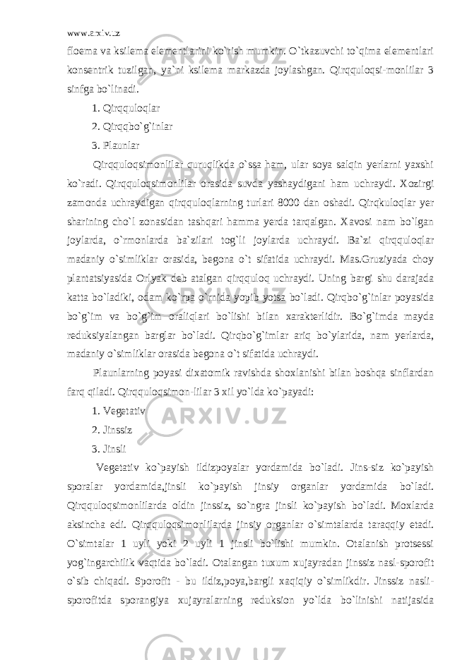 www.arxiv.uz floema va ksilema elementlarini ko`rish mumkin. O`tkazuvchi to`qima elementlari konsentrik tuzilgan, ya`ni ksilema markazda joylashgan. Qirqquloqsi-monlilar 3 sinfga bo`linadi. 1. Qirqquloqlar 2. Qirqqbo`g`inlar 3. Plaunlar Qirqquloqsimonlilar quruqlikda o`ssa ham, ular soya salqin yerlarni yaxshi ko`radi. Qirqquloqsimonlilar orasida suvda yashaydigani ham uchraydi. Xozirgi zamonda uchraydigan qirqquloqlarning turlari 8000 dan oshadi. Qirqkuloqlar yer sharining cho`l zonasidan tashqari hamma yerda tarqalgan. Xavosi nam bo`lgan joylarda, o`rmonlarda ba`zilari tog`li joylarda uchraydi. Ba`zi qirqquloqlar madaniy o`simliklar orasida, begona o`t sifatida uchraydi. Mas.Gruziyada choy plantatsiyasida Orlyak deb atalgan qirqquloq uchraydi. Uning bargi shu darajada katta bo`ladiki, odam ko`rpa o`rnida yopib yotsa bo`ladi. Qirqbo`g`inlar poyasida bo`g`im va bo`g`im oraliqlari bo`lishi bilan xarakterlidir. Bo`g`imda mayda reduksiyalangan barglar bo`ladi. Qirqbo`g`imlar ariq bo`ylarida, nam yerlarda, madaniy o`simliklar orasida begona o`t sifatida uchraydi. Plaunlarning poyasi dixatomik ravishda shoxlanishi bilan boshqa sinflardan farq qiladi. Qirqquloqsimon-lilar 3 xil yo`lda ko`payadi: 1. Vegetativ 2. Jinssiz 3. Jinsli Vegetativ ko`payish ildizpoyalar yordamida bo`ladi. Jins-siz ko`payish sporalar yordamida,jinsli ko`payish jinsiy organlar yordamida bo`ladi. Qirqquloqsimonlilarda oldin jinssiz, so`ngra jinsli ko`payish bo`ladi. Moxlarda aksincha edi. Qirqquloqsimonlilarda jinsiy organlar o`simtalarda taraqqiy etadi. O`simtalar 1 uyli yoki 2 uyli 1 jinsli bo`lishi mumkin. Otalanish protsessi yog`ingarchilik vaqtida bo`ladi. Otalangan tuxum xujayradan jinssiz nasl-sporofit o`sib chiqadi. Sporofit - bu ildiz,poya,bargli xaqiqiy o`simlikdir. Jinssiz nasli- sporofitda sporangiya xujayralarning reduksion yo`lda bo`linishi natijasida 