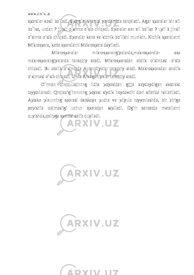 www.arxiv.uz sporalar xosil bo`ladi. Sporalar shamol yordamida tarqaladi. Agar sporalar bir xil bo`lsa, undan 2 jinsli o`simta o`sib chiqadi. Sporalar xar xil bo`lsa 2 uyli 1 jinsli o`simta o`sib chiqadi. Sporalar katta va kichik bo`lishi mumkin. Kichik sporalarni Mikrospora, katta sporalarni Makrospora deyiladi. Mikrosporalar mikrosporangiyalarda,makrosporalar esa makrosporangiyalarda taraqqiy etadi. Mikrosporadan otalik o`simtasi o`sib chiqadi. Bu otalik o`simtada Anteridiyalar taraqqiy etadi. Makrosporadan onalik o`simtasi o`sib chiqadi. Unda Arxegoniyalar taraqqiy etadi. O`rmon qirqquloqining ildiz poyasidan gijja xaydaydigan ekstrakt tayyorlanadi. Qirqbo`g`imnning poyasi siydik haydovchi dori sifatida ishlatiladi. Apteka plaunning sporasi detskaya pudra va pilyula tayyorlashda, bir biriga yopishib qolmasligi uchun sporadan sepiladi. Og`ir sanoatda metallarni quyishda,qolipga sporasi solib quyiladi. 