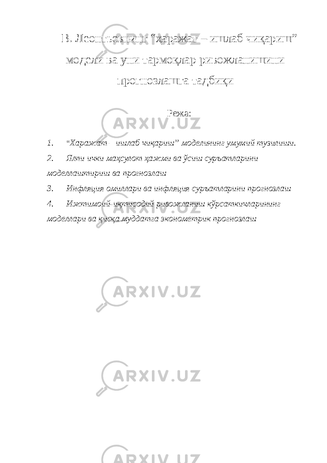 В. Леонтьевнинг “ҳаражат – ишлаб чиқариш” модели ва уни тармоқлар ривожланишини прогнозлашга тадбиқи Режа: 1. “ Харажат – ишлаб чиқариш” моделининг умумий тузилиши. 2. Ялпи ички маҳсулот ҳажми ва ўсиш суръатларини моделлаштириш ва прогнозлаш 3. Инфляция омиллари ва инфляция суръатларини прогнозлаш 4. Ижтимоий-иқтисодий ривожланиш кўрсаткичларининг моделлари ва қисқа муддатга эконометрик прогнозлаш 