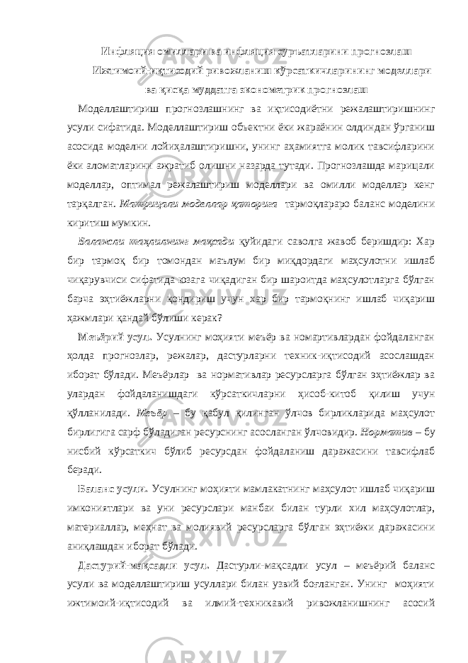 Инфляция омиллари ва инфляция суръатларини прогнозлаш Ижтимоий-иқтисодий ривожланиш кўрсаткичларининг моделлари ва қисқа муддатга эконометрик прогнозлаш Моделлаштириш прогнозлашнинг ва иқтисодиётни режалаштиришнинг усули сифатида. Моделлаштириш объектни ёки жараёнин олдиндан ўрганиш асосида моделни лойиҳалаштиришни, унинг аҳамиятга молик тавсифларини ёки аломатларини ажратиб олишни назарда тутади. Прогнозлашда марицали моделлар, оптимал режалаштириш моделлари ва омилли моделлар кенг тарқалган. Матрицали моделлар қаторига тармоқлараро баланс моделини киритиш мумкин. Балансли таҳлилнинг мақсади қуйидаги саволга жавоб беришдир: Хар бир тармоқ бир томондан маълум бир миқдордаги маҳсулотни ишлаб чиқарувчиси сифатида юзага чиқадиган бир шароитда маҳсулотларга бўлган барча эҳтиёжларни қондириш учун хар бир тармоқнинг ишлаб чиқариш ҳажмлари қандай бўлиши керак? Меъёрий усул. Усулнинг моҳияти меъёр ва номартивлардан фойдаланган ҳолда прогнозлар, режалар, дастурларни техник-иқтисодий асослашдан иборат бўлади. Меъёрлар ва нормативлар ресурсларга бўлган эҳтиёжлар ва улардан фойдаланишдаги кўрсаткичларни ҳисоб-китоб қилиш учун қўлланилади. Меъёр – бу қабул қилинган ўлчов бирликларида маҳсулот бирлигига сарф бўладиган ресурснинг асосланган ўлчовидир. Норматив – бу нисбий кўрсаткич бўлиб ресурсдан фойдаланиш даражасини тавсифлаб беради. Баланс усули. Усулнинг моҳияти мамлакатнинг маҳсулот ишлаб чиқариш имкониятлари ва уни ресурслари манбаи билан турли хил маҳсулотлар, материаллар, меҳнат ва молиявий ресурсларга бўлган эҳтиёжи даражасини аниқлашдан иборат бўлади. Дастурий-мақсадли усул. Дастурли-мақсадли усул – меъёрий баланс усули ва моделлаштириш усуллари билан узвий боғланган. Унинг моҳияти ижтимоий-иқтисодий ва илмий-техникавий ривожланишнинг асосий 