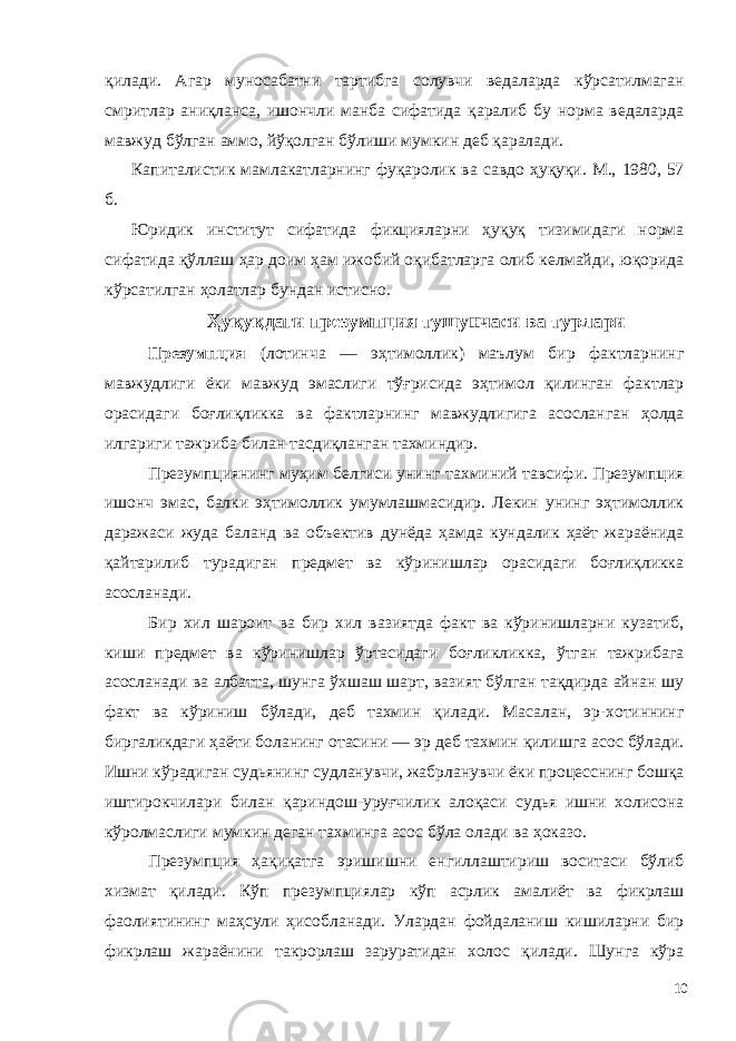 қилади. Агар муносабатни тартибга солувчи ведаларда кўрсатилмаган смритлар аниқланса, ишончли манба сифатида қаралиб бу норма ведаларда мавжуд бўлган аммо, йўқолган бўлиши мумкин деб қаралади. Капиталистик мамлакатларнинг фуқаролик ва савдо ҳуқуқи. М., 1980, 57 б. Юридик институт сифатида фикцияларни ҳуқуқ тизимидаги норма сифатида қўллаш ҳар доим ҳам ижобий оқибатларга олиб келмайди, юқорида кўрсатилган ҳолатлар бундан истисно. Ҳуқуқдаги презумпция тушунчаси ва турлари Презумпция (лотинча — эҳтимоллик) маълум бир фактларнинг мавжудлиги ёки мавжуд эмаслиги тўғрисида эҳтимол қилинган фактлар орасидаги боғлиқликка ва фактларнинг мавжудлигига асосланган ҳолда илгариги тажриба билан тасдиқланган тахминдир. Презумпциянинг муҳим белгиси унинг тахминий тавсифи. Презумпция ишонч эмас, балки эҳтимоллик умумлашмасидир. Лекин унинг эҳтимоллик даражаси жуда баланд ва объектив дунёда ҳамда кундалик ҳаёт жараёнида қайтарилиб турадиган предмет ва кўринишлар орасидаги боғлиқликка асосланади. Бир хил шароит ва бир хил вазиятда факт ва кўринишларни кузатиб, киши предмет ва кўринишлар ўртасидаги боғликликка, ўтган тажрибага асосланади ва албатта, шунга ўхшаш шарт, вазият бўлган тақдирда айнан шу факт ва кўриниш бўлади, деб тахмин қилади. Масалан, эр-хотиннинг биргаликдаги ҳаёти боланинг отасини — эр деб тахмин қилишга асос бўлади. Ишни кўрадиган судьянинг судланувчи, жабрланувчи ёки процесснинг бошқа иштирокчилари билан қариндош-уруғчилик алоқаси судья ишни холисона кўролмаслиги мумкин деган тахминга асос бўла олади ва ҳоказо. Презумпция ҳақиқатга эришишни енгиллаштириш воситаси бўлиб хизмат қилади. Кўп презумпциялар кўп асрлик амалиёт ва фикрлаш фаолиятининг маҳсули ҳисобланади. Улардан фойдаланиш кишиларни бир фикрлаш жараёнини такрорлаш заруратидан холос қилади. Шунга кўра 10 