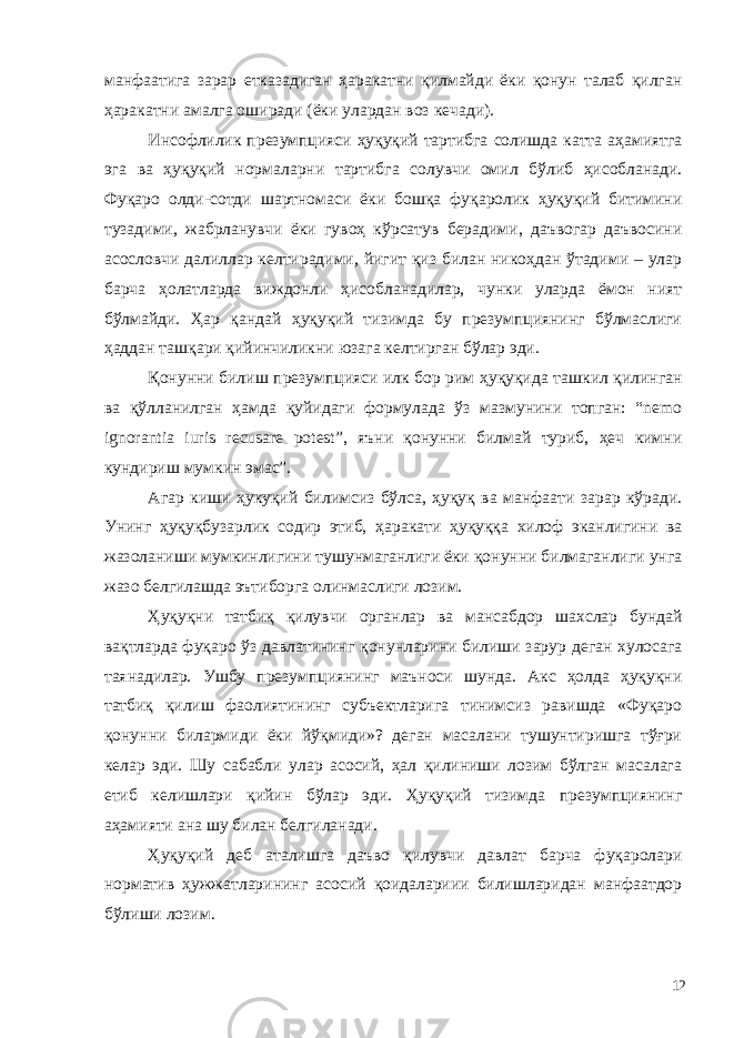 манфаатига зарар етказадиган ҳаракатни қилмайди ёки қонун талаб қилган ҳаракатни амалга оширади (ёки улардан воз кечади). Инсофлилик презумпцияси ҳуқуқий тартибга солишда катта аҳамиятга эга ва ҳуқуқий нормаларни тартибга солувчи омил бўлиб ҳисобланади. Фуқаро олди-сотди шартномаси ёки бошқа фуқаролик ҳуқуқий битимини тузадими, жабрланувчи ёки гувоҳ кўрсатув берадими, даъвогар даъвосини асословчи далиллар келтирадими, йигит қиз билан никоҳдан ўтадими – улар барча ҳолатларда виждонли ҳисобланадилар, чунки уларда ёмон ният бўлмайди. Ҳар қандай ҳуқуқий тизимда бу презумпциянинг бўлмаслиги ҳаддан ташқари қийинчиликни юзага келтирган бўлар эди. Қонунни билиш презумпцияси илк бор рим ҳуқуқида ташкил қилинган ва қўлланилган ҳамда қуйидаги формулада ўз мазмунини топган: “nemo ignorantia iuris recusare potest”, яъни қонунни билмай туриб, ҳеч кимни кундириш мумкин эмас”. Агар киши ҳукуқий билимсиз бўлса, ҳуқуқ ва манфаати зарар кўради. Унинг ҳуқуқбузарлик содир этиб, ҳаракати ҳуқуққа хилоф эканлигини ва жазоланиши мумкинлигини тушунмаганлиги ёки қонунни билмаганлиги унга жазо белгилашда эътиборга олинмаслиги лозим. Ҳуқуқни татбиқ қилувчи органлар ва мансабдор шахслар бундай вақтларда фуқаро ўз давлатининг қонунларини билиши зарур деган хулосага таянадилар. Ушбу презумпциянинг маъноси шунда. Акс ҳолда ҳуқуқни татбиқ қилиш фаолиятининг субъектларига тинимсиз равишда «Фуқаро қонунни билармиди ёки йўқмиди»? деган масалани тушунтиришга тўғри келар эди. Шу сабабли улар асосий, ҳал қилиниши лозим бўлган масалага етиб келишлари қийин бўлар эди. Ҳуқуқий тизимда презумпциянинг аҳамияти ана шу билан белгиланади. Ҳуқуқий деб аталишга даъво қилувчи давлат барча фуқаролари норматив ҳужжатларининг асосий қоидалариии билишларидан манфаатдор бўлиши лозим. 12 