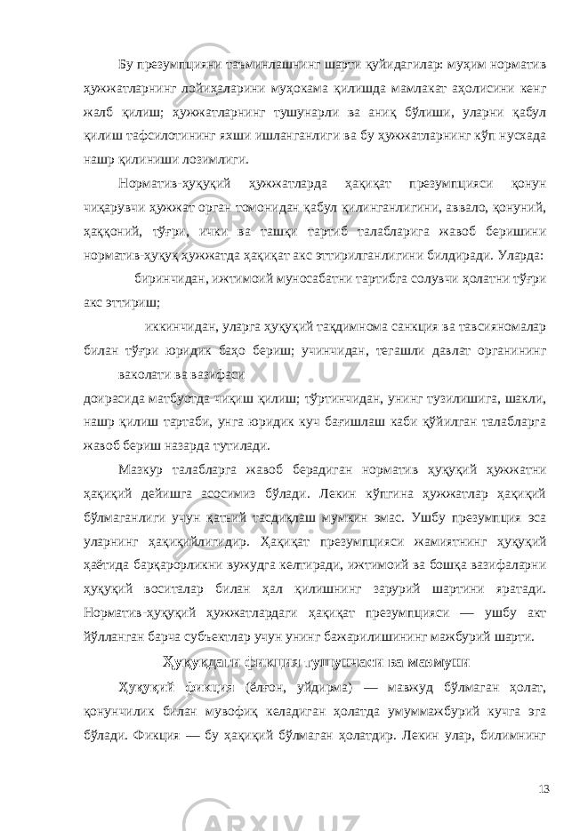 Бу презумпцияни таъминлашнинг шарти қуйидагилар: муҳим норматив ҳужжатларнинг лойиҳаларини муҳокама қилишда мамлакат аҳолисини кенг жалб қилиш; ҳужжатларнинг тушунарли ва аниқ бўлиши, уларни қабул қилиш тафсилотининг яхши ишланганлиги ва бу ҳужжатларнинг кўп нусхада нашр қилиниши лозимлиги. Норматив-ҳуқуқий ҳужжатларда ҳақиқат презумпцияси қонун чиқарувчи ҳужжат орган томонидан қабул қилинганлигини, аввало, қонуний, ҳаққоний, тўғри, ички ва ташқи тартиб талабларига жавоб беришини норматив-ҳуқуқ ҳужжатда ҳақиқат акс эттирилганлигини билдиради. Уларда: биринчидан, ижтимоий муносабатни тартибга солувчи ҳолатни тўғри акс эттириш; иккинчидан, уларга ҳуқуқий тақдимнома санкция ва тавсияномалар билан тўғри юридик баҳо бериш; учинчидан, тегашли давлат органининг ваколати ва вазифаси доирасида матбуотда чиқиш қилиш; тўртинчидан, унинг тузилишига, шакли, нашр қилиш тартаби, унга юридик куч бағишлаш каби қўйилган талабларга жавоб бериш назарда тутилади. Мазкур талабларга жавоб берадиган норматив ҳуқуқий ҳужжатни ҳақиқий дейишга асосимиз бўлади. Лекин кўпгина ҳужжатлар ҳақиқий бўлмаганлиги учун қатьий тасдиқлаш мумкин эмас. Ушбу презумпция эса уларнинг ҳақиқийлигидир. Ҳақиқат презумпцияси жамиятнинг ҳуқуқий ҳаётида барқарорликни вужудга келтиради, ижтимоий ва бошқа вазифаларни ҳуқуқий воситалар билан ҳал қилишнинг зарурий шартини яратади. Норматив-ҳуқуқий ҳужжатлардаги ҳақиқат презумпцияси — ушбу акт йўлланган барча субъектлар учун унинг бажарилишининг мажбурий шарти. Ҳуқуқдаги фикция тушунчаси ва мазмуни Ҳуқуқий фикция (ёлғон, уйдирма) — мавжуд бўлмаган ҳолат, қонунчилик билан мувофиқ келадиган ҳолатда умуммажбурий кучга эга бўлади. Фикция — бу ҳақиқий бўлмаган ҳолатдир. Лекин улар, билимнинг 13 