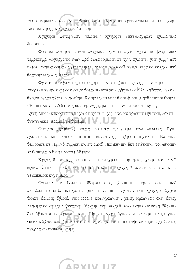 турли тармокларида кенг қўлланилади. Қонунда мустаҳкамланганлиги учун фикция юридик ҳуқуққа айланади. Ҳуқуқий фикциялар қадимги ҳуқуқий тизимлардаёқ қўлланила бошланган. Фикция ҳозирги замон ҳуқуқида ҳам маълум. Чунончи фуқаролик кодексида «Фуқарони ўлди деб эълон қилинган кун, суднинг уни ўлди деб эълон қилинганлиги тўғрисидаги қарори қонуний кучга кирган кундан деб белгиланади» дейилган. Фуқаронинг ўлган кунини суднинг унинг ўлими ҳақидаги қарорини қонунии кучга кирган кунига боғлаш масаласи тўғрими? Йўқ, албатта, чунки бу ҳақиқатга тўғри келмайди. Бундан ташқари буни фикция деб ишонч билан айтиш мумкин. Айрим ҳолларда суд қарорининг кучга кирган куни, фуқаронинг ҳақиқатан ҳам ўлган кунига тўғри келиб қолиши мумкин, лекин бу мутлақо тасодифий бўлади. Фиктив (қалбаки) ҳолат жиноят қонунида ҳам мавжуд. Буни судланганликни олиб ташлаш масаласида кўриш мумкин. Қонунда белгиланган тартиб судланганлик олиб ташланиши ёки зиённинг қопланиши ва бошқалар бунга мисол бўлади. Ҳуқуқий тизимда фикциянинг зарурлиги шундаки, улар ижтимоий муносабатни тартибга солади ва шахснинг ҳуқуқий ҳолатига аниқлик ва равшанлик киритади. Фуқаронинг бедарак йўқолишини, ўлишини, судланмаган деб ҳисоблашни ва бошқа ҳолатларни тан олиш — субъектнинг ҳуқуқ ва бурчи билан боғлиқ бўлиб, уни юзага келтирадиган, ўзгартирадиган ёки бекор қиладиган юридик фактдир. Уларда ҳар қандай ноаниклик мавжуд бўлиши ёки бўлмаслиги мумкин эмас. Шунинг учун бундай ҳолатларнинг қонунда фиктив бўлса ҳам ўрнатилиши ва мустаҳкамланиши нафақат оқланади балки, ҳуқуқ тизимида зарурдир. 14 